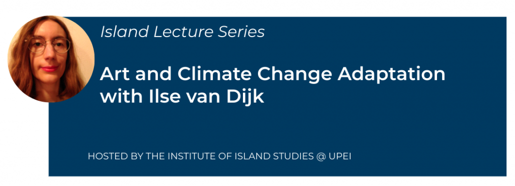 banner with photo of Ilse van Dijk and text saying: Island Lecture Series
Art and Climate Change Adaptation with Ilse van Dijk
Hosted by the Institute of Island Studies @ UPEI