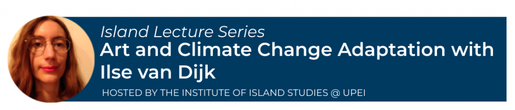 Banner with photo of Ilse van Dijk and text saying: Island Lecture Series
Art and Climate Change Adaptation with Ilse van Dijk
Hosted by the Institute of Island Studies @ UPEI